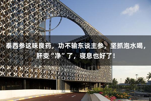 泰西参这味良药，功不输东谈主参，坚抓泡水喝，肝变“净”了，寝息也好了！