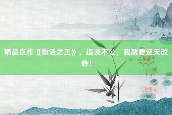 精品巨作《重活之王》，运谈不公，我就要逆天改命！
