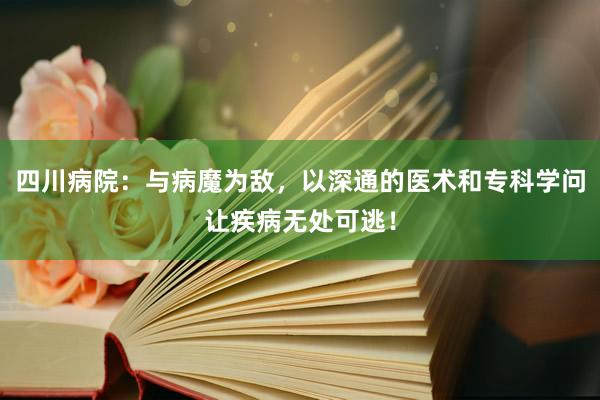 四川病院：与病魔为敌，以深通的医术和专科学问让疾病无处可逃！