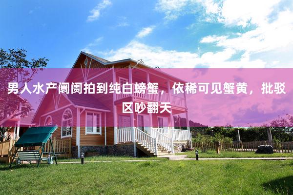 男人水产阛阓拍到纯白螃蟹，依稀可见蟹黄，批驳区吵翻天