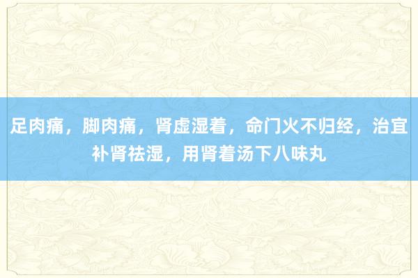 足肉痛，脚肉痛，肾虚湿着，命门火不归经，治宜补肾祛湿，用肾着汤下八味丸