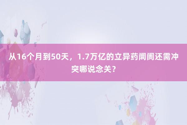 从16个月到50天，1.7万亿的立异药阛阓还需冲突哪说念关？