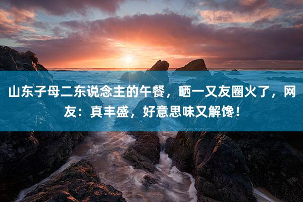 山东子母二东说念主的午餐，晒一又友圈火了，网友：真丰盛，好意思味又解馋！