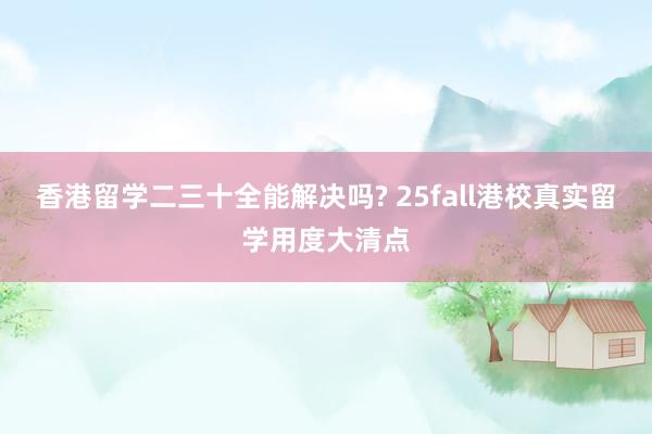 香港留学二三十全能解决吗? 25fall港校真实留学用度大清点