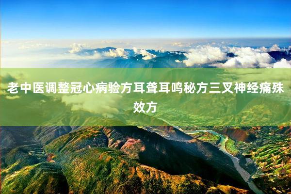 老中医调整冠心病验方耳聋耳鸣秘方三叉神经痛殊效方
