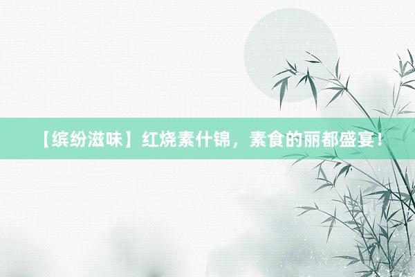 【缤纷滋味】红烧素什锦，素食的丽都盛宴！