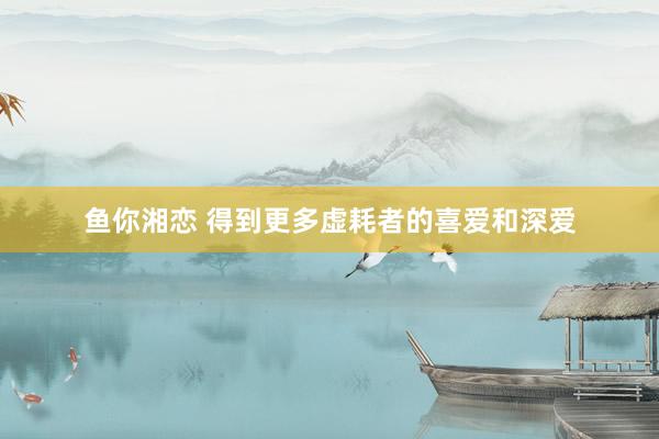 鱼你湘恋 得到更多虚耗者的喜爱和深爱