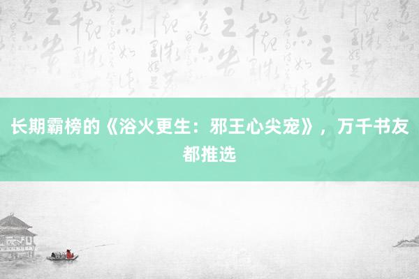 长期霸榜的《浴火更生：邪王心尖宠》，万千书友都推选
