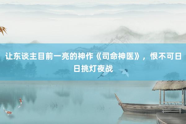 让东谈主目前一亮的神作《司命神医》，恨不可日日挑灯夜战