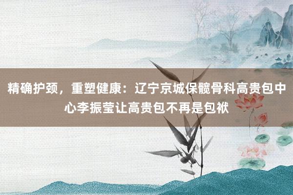 精确护颈，重塑健康：辽宁京城保髋骨科高贵包中心李振莹让高贵包不再是包袱