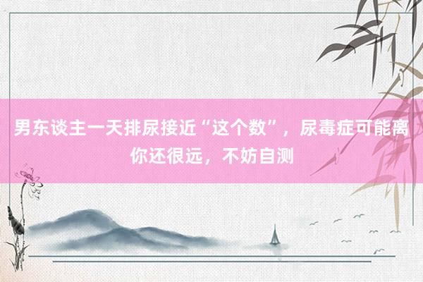 男东谈主一天排尿接近“这个数”，尿毒症可能离你还很远，不妨自测