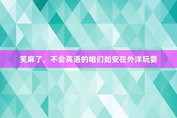 笑麻了，不会英语的咱们如安在外洋玩耍