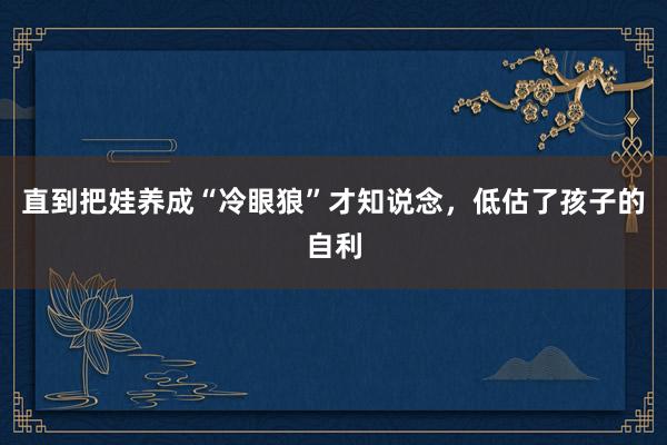 直到把娃养成“冷眼狼”才知说念，低估了孩子的自利