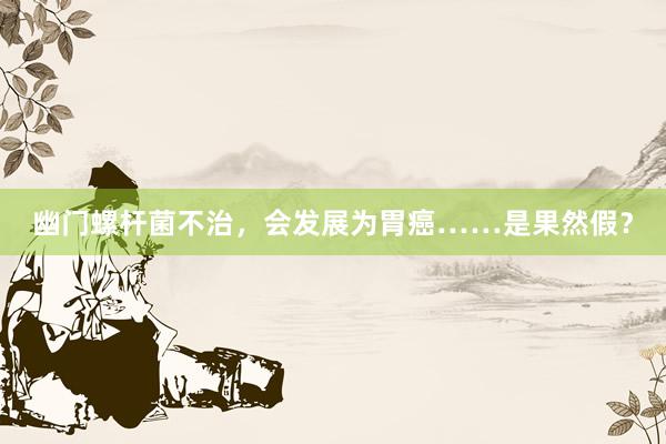 幽门螺杆菌不治，会发展为胃癌……是果然假？