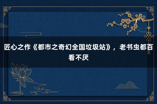匠心之作《都市之奇幻全国垃圾站》，老书虫都百看不厌