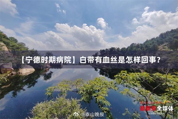 【宁德时期病院】白带有血丝是怎样回事？