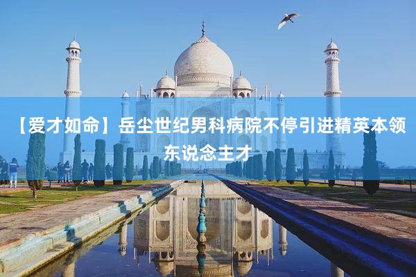 【爱才如命】岳尘世纪男科病院不停引进精英本领东说念主才