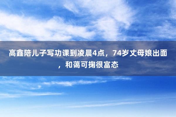 高鑫陪儿子写功课到凌晨4点，74岁丈母娘出面，和蔼可掬很富态