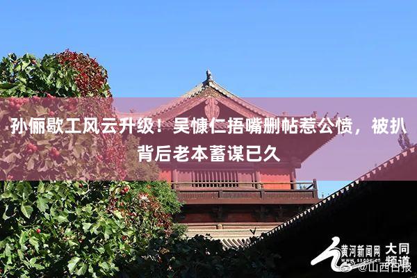 孙俪歇工风云升级！吴慷仁捂嘴删帖惹公愤，被扒背后老本蓄谋已久
