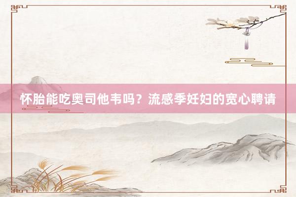 怀胎能吃奥司他韦吗？流感季妊妇的宽心聘请