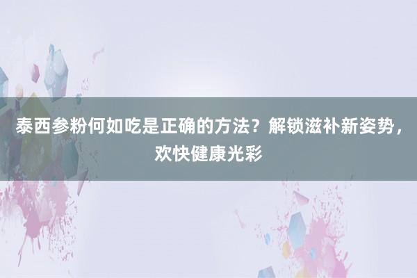泰西参粉何如吃是正确的方法？解锁滋补新姿势，欢快健康光彩