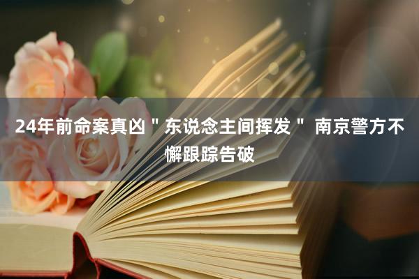 24年前命案真凶＂东说念主间挥发＂ 南京警方不懈跟踪告破