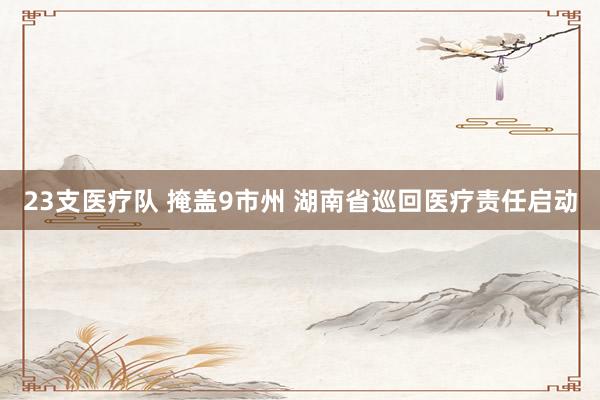 23支医疗队 掩盖9市州 湖南省巡回医疗责任启动
