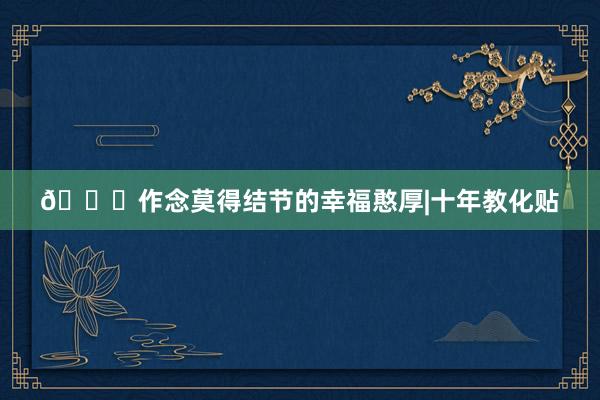 😘作念莫得结节的幸福憨厚|十年教化贴