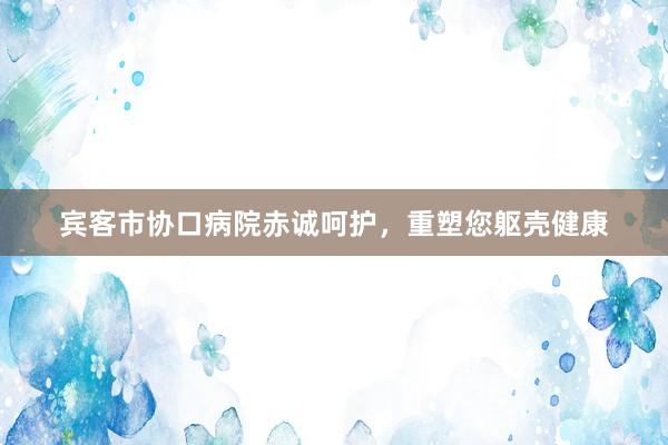 宾客市协口病院赤诚呵护，重塑您躯壳健康