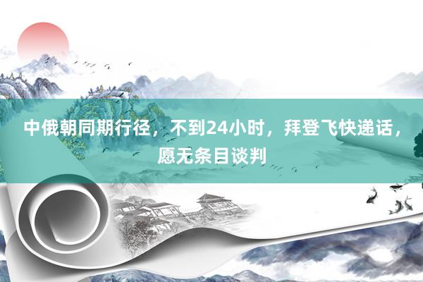 中俄朝同期行径，不到24小时，拜登飞快递话，愿无条目谈判
