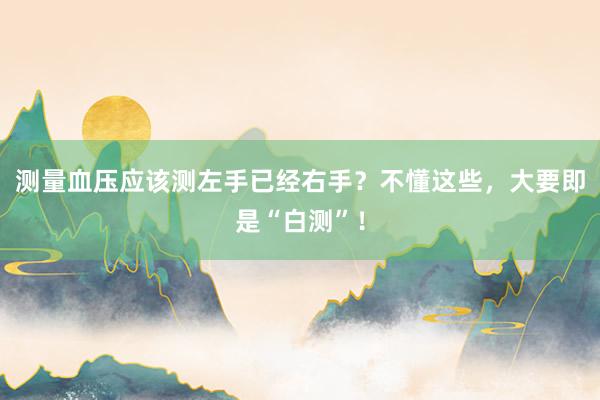 测量血压应该测左手已经右手？不懂这些，大要即是“白测”！