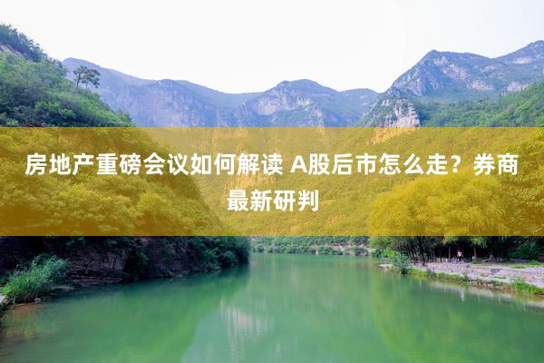 房地产重磅会议如何解读 A股后市怎么走？券商最新研判