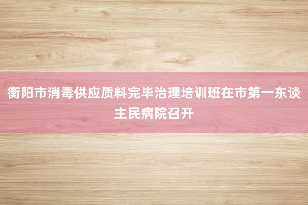 衡阳市消毒供应质料完毕治理培训班在市第一东谈主民病院召开
