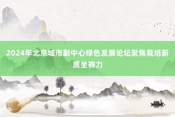 2024年北京城市副中心绿色发展论坛聚焦栽培新质坐褥力