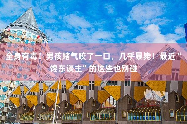 全身有毒！男孩赌气咬了一口，几乎暴毙！最近“馋东谈主”的这些也别碰