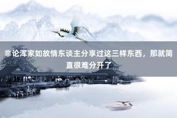 非论浑家如故情东谈主分享过这三样东西，那就简直很难分开了