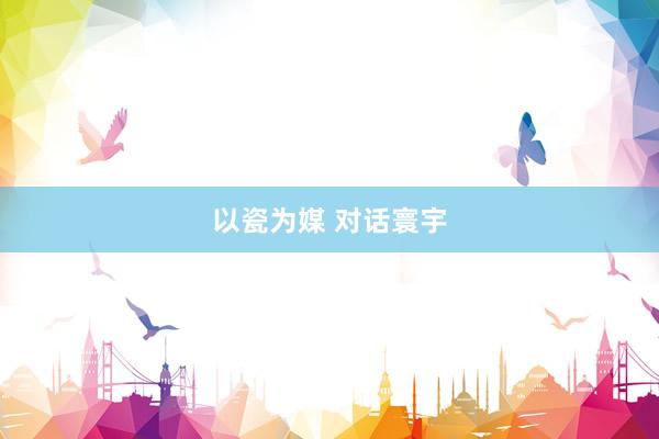 以瓷为媒 对话寰宇