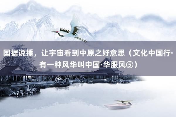国据说播，让宇宙看到中原之好意思（文化中国行·有一种风华叫中国·华服风⑤）