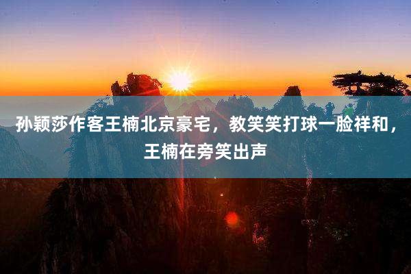 孙颖莎作客王楠北京豪宅，教笑笑打球一脸祥和，王楠在旁笑出声