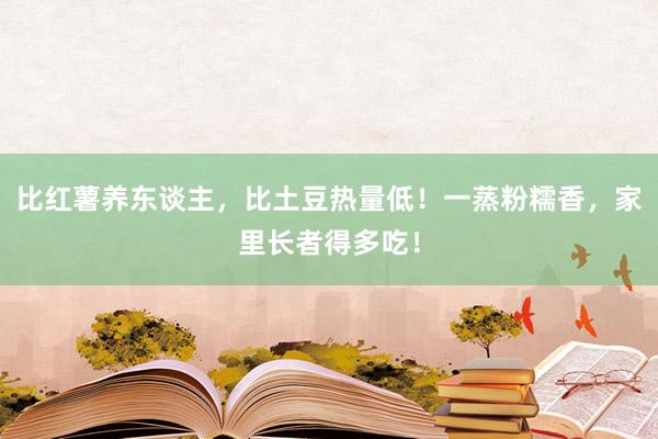 比红薯养东谈主，比土豆热量低！一蒸粉糯香，家里长者得多吃！