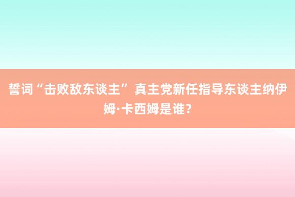 誓词“击败敌东谈主” 真主党新任指导东谈主纳伊姆·卡西姆是谁？
