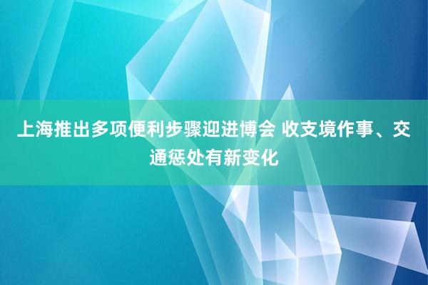 上海推出多项便利步骤迎进博会 收支境作事、交通惩处有新变化