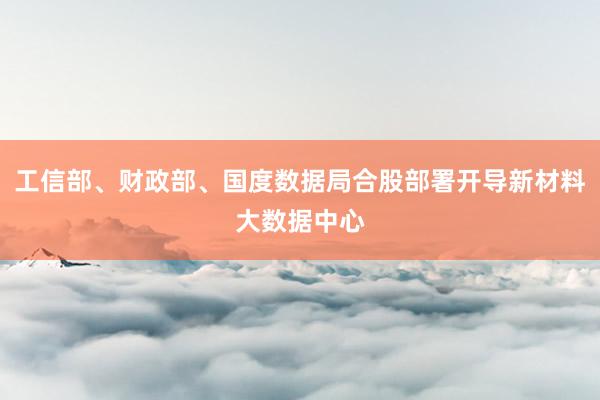 工信部、财政部、国度数据局合股部署开导新材料大数据中心