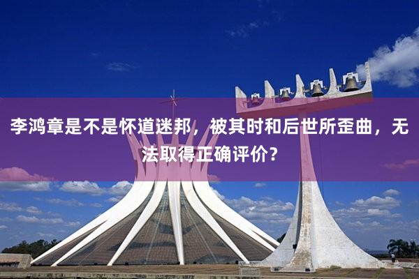 李鸿章是不是怀道迷邦，被其时和后世所歪曲，无法取得正确评价？
