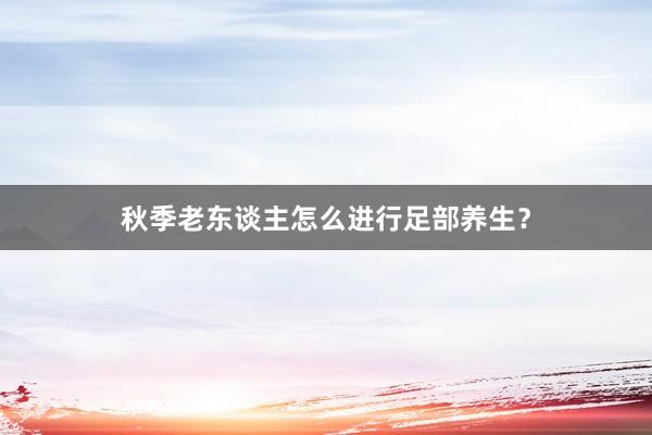 秋季老东谈主怎么进行足部养生？
