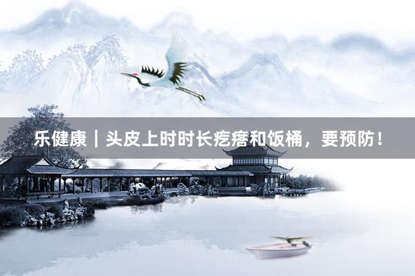 乐健康｜头皮上时时长疙瘩和饭桶，要预防！