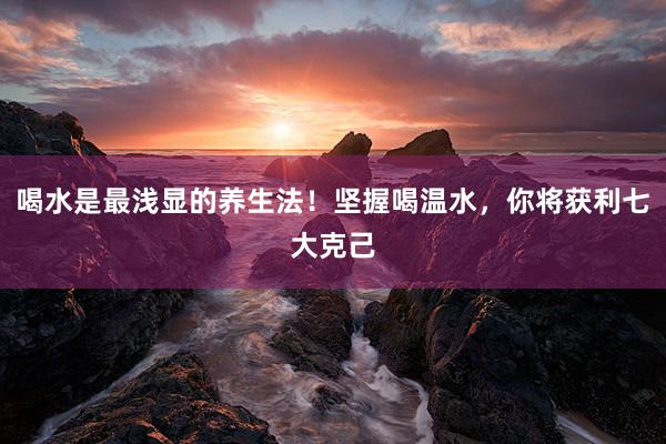 喝水是最浅显的养生法！坚握喝温水，你将获利七大克己