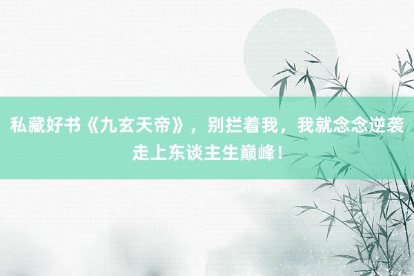 私藏好书《九玄天帝》，别拦着我，我就念念逆袭走上东谈主生巅峰！