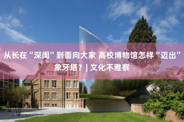 从长在“深闺”到面向大家 高校博物馆怎样“迈出”象牙塔？| 文化不雅察