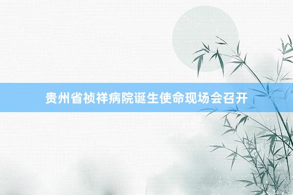 贵州省祯祥病院诞生使命现场会召开